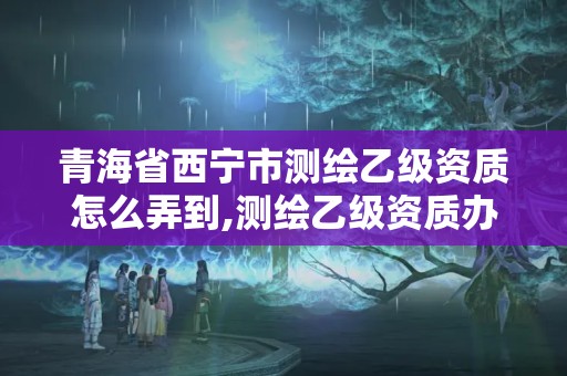 青海省西寧市測繪乙級資質怎么弄到,測繪乙級資質辦理。