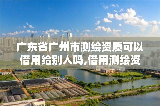 廣東省廣州市測繪資質可以借用給別人嗎,借用測繪資質收多少管理費。