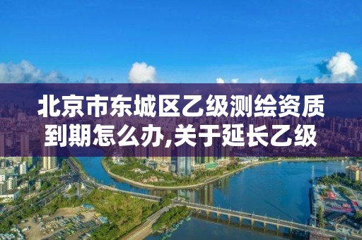 北京市東城區乙級測繪資質到期怎么辦,關于延長乙級測繪資質證書有效期的公告。