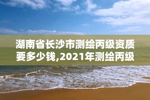 湖南省長沙市測繪丙級資質要多少錢,2021年測繪丙級資質申報條件。