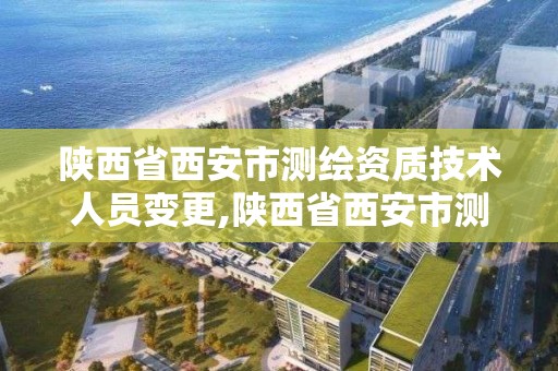 陜西省西安市測繪資質技術人員變更,陜西省西安市測繪資質技術人員變更公示。