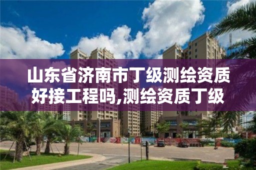 山東省濟南市丁級測繪資質好接工程嗎,測繪資質丁級是什么意思。