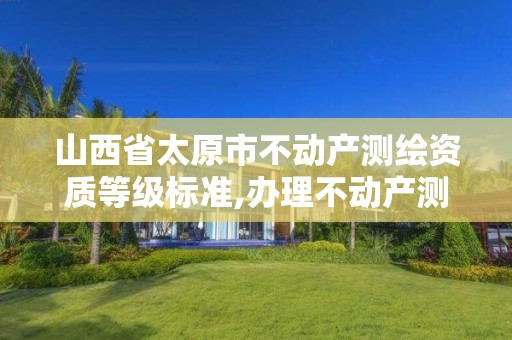 山西省太原市不動產(chǎn)測繪資質(zhì)等級標(biāo)準(zhǔn),辦理不動產(chǎn)測繪資質(zhì)需要什么條件。