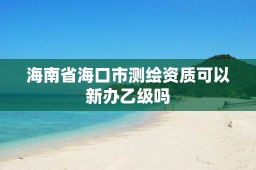 海南省海口市測繪資質可以新辦乙級嗎