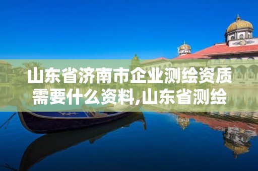 山東省濟南市企業測繪資質需要什么資料,山東省測繪資質管理規定。