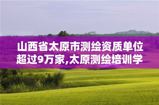 山西省太原市測繪資質單位超過9萬家,太原測繪培訓學校。