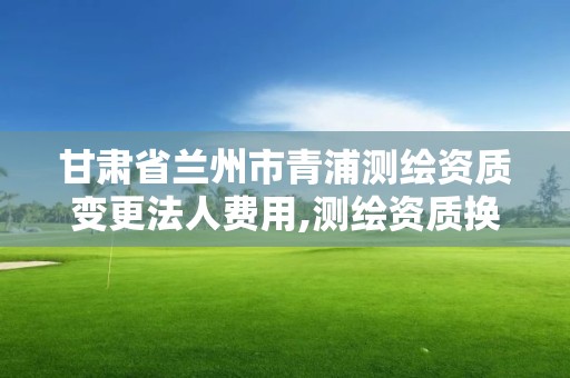 甘肅省蘭州市青浦測繪資質變更法人費用,測繪資質換證老人老辦法。