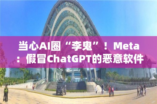 當(dāng)心AI圈“李鬼”！Meta：假冒ChatGPT的惡意軟件正激增