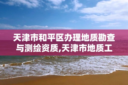 天津市和平區辦理地質勘查與測繪資質,天津市地質工程勘察院資質等級。