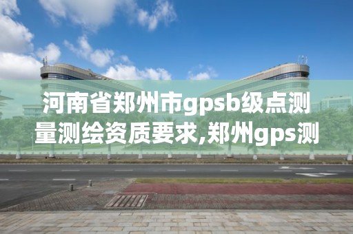 河南省鄭州市gpsb級點測量測繪資質要求,鄭州gps測量培訓班。