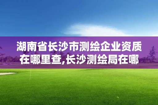 湖南省長沙市測繪企業(yè)資質(zhì)在哪里查,長沙測繪局在哪。