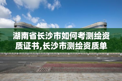 湖南省長沙市如何考測繪資質證書,長沙市測繪資質單位名單。