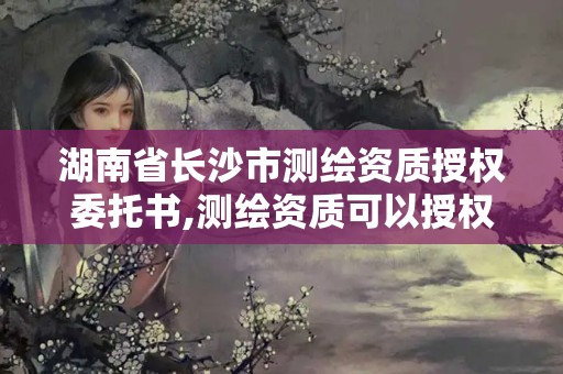 湖南省長沙市測繪資質(zhì)授權(quán)委托書,測繪資質(zhì)可以授權(quán)嗎。