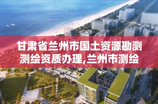 甘肅省蘭州市國土資源勘測測繪資質辦理,蘭州市測繪勘察研究院。