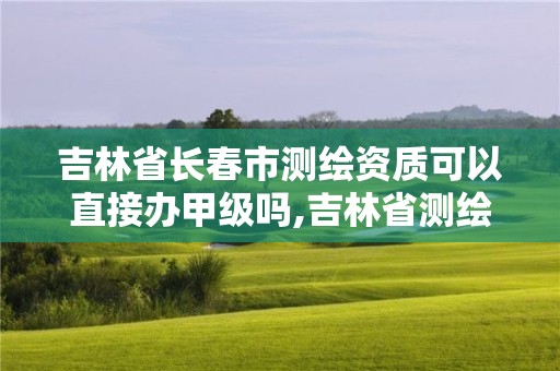 吉林省長(zhǎng)春市測(cè)繪資質(zhì)可以直接辦甲級(jí)嗎,吉林省測(cè)繪甲級(jí)單位。