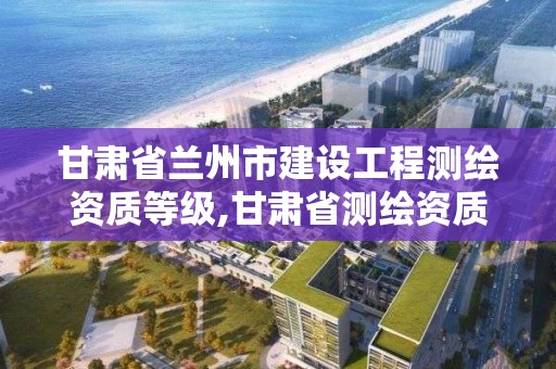 甘肅省蘭州市建設工程測繪資質等級,甘肅省測繪資質單位。