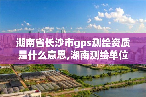 湖南省長沙市gps測繪資質是什么意思,湖南測繪單位。