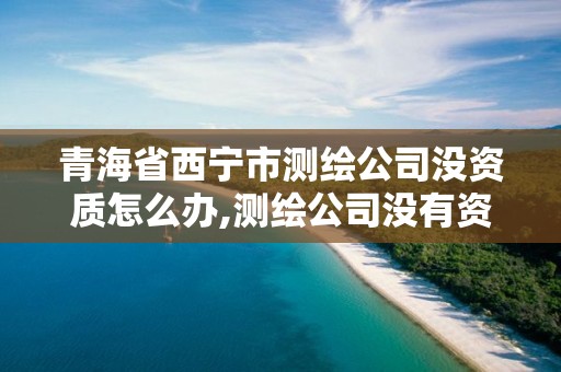 青海省西寧市測繪公司沒資質怎么辦,測繪公司沒有資質能開票。