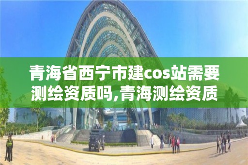 青海省西寧市建cos站需要測繪資質(zhì)嗎,青海測繪資質(zhì)辦理。