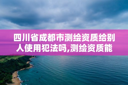 四川省成都市測(cè)繪資質(zhì)給別人使用犯法嗎,測(cè)繪資質(zhì)能借嗎。