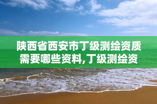 陜西省西安市丁級測繪資質需要哪些資料,丁級測繪資質業務范圍。