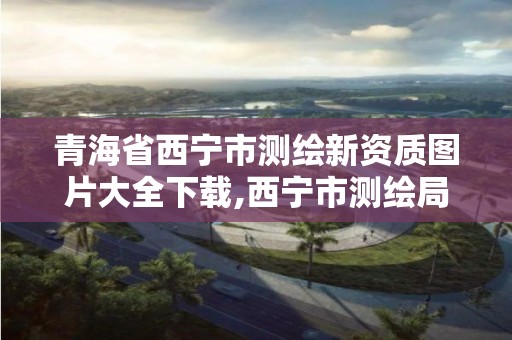 青海省西寧市測繪新資質圖片大全下載,西寧市測繪局2020招聘。