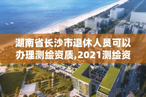 湖南省長(zhǎng)沙市退休人員可以辦理測(cè)繪資質(zhì),2021測(cè)繪資質(zhì)老人老辦法。