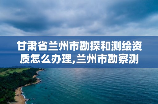 甘肅省蘭州市勘探和測繪資質怎么辦理,蘭州市勘察測繪研究院電話。