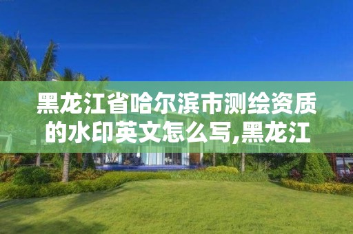 黑龍江省哈爾濱市測繪資質的水印英文怎么寫,黑龍江省測繪資質延期通知。