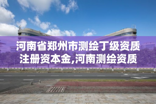 河南省鄭州市測繪丁級資質注冊資本金,河南測繪資質查詢。