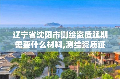 遼寧省沈陽市測繪資質延期需要什么材料,測繪資質證書延期。