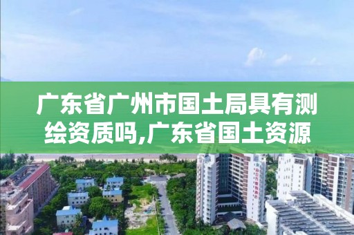 廣東省廣州市國土局具有測繪資質嗎,廣東省國土資源測繪院是國企單位嗎。