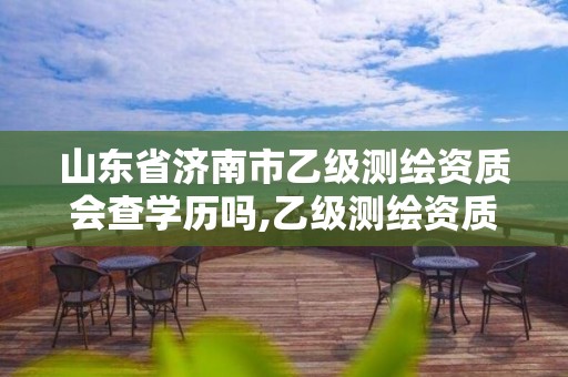 山東省濟南市乙級測繪資質(zhì)會查學歷嗎,乙級測繪資質(zhì)延期公告山東。