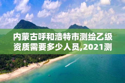 內蒙古呼和浩特市測繪乙級資質需要多少人員,2021測繪資質乙級人員要求。