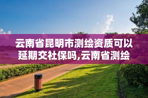 云南省昆明市測繪資質可以延期交社保嗎,云南省測繪資質證書延期公告。