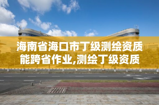 海南省海口市丁級測繪資質能跨省作業,測繪丁級資質業務范圍及作業限額。