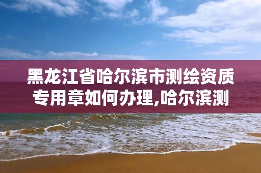 黑龍江省哈爾濱市測繪資質(zhì)專用章如何辦理,哈爾濱測繪局屬于什么單位。