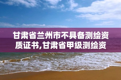 甘肅省蘭州市不具備測繪資質證書,甘肅省甲級測繪資質單位。