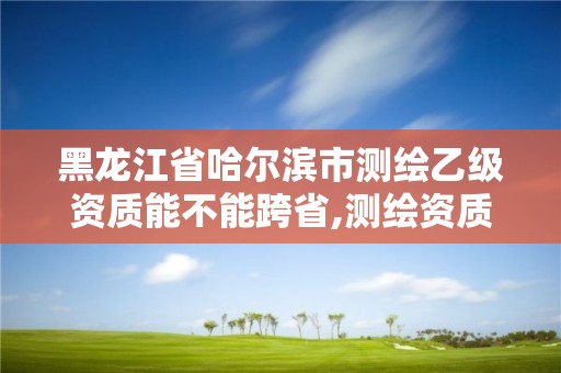 黑龍江省哈爾濱市測繪乙級資質能不能跨省,測繪資質可以直接辦理乙級。