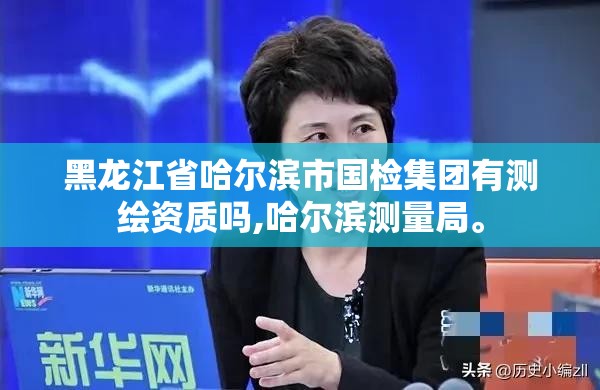 黑龍江省哈爾濱市國檢集團有測繪資質嗎,哈爾濱測量局。