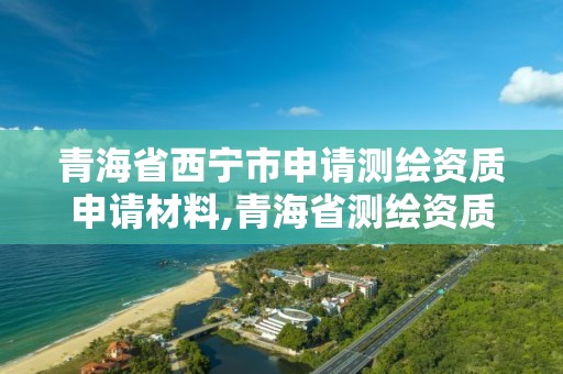 青海省西寧市申請測繪資質申請材料,青海省測繪資質延期公告。