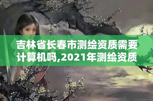 吉林省長春市測繪資質需要計算機嗎,2021年測繪資質人員要求。