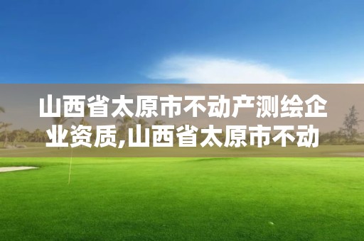 山西省太原市不動(dòng)產(chǎn)測(cè)繪企業(yè)資質(zhì),山西省太原市不動(dòng)產(chǎn)測(cè)繪企業(yè)資質(zhì)查詢。