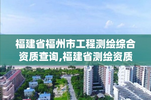 福建省福州市工程測繪綜合資質查詢,福建省測繪資質管理系統。