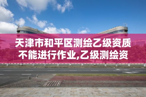 天津市和平區測繪乙級資質不能進行作業,乙級測繪資質作業限額。