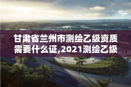 甘肅省蘭州市測繪乙級資質需要什么證,2021測繪乙級資質要求。