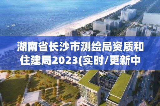 湖南省長沙市測繪局資質和住建局2023(實時/更新中)