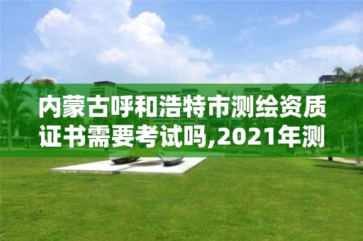 內蒙古呼和浩特市測繪資質證書需要考試嗎,2021年測繪資質申報條件。