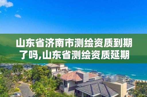 山東省濟南市測繪資質到期了嗎,山東省測繪資質延期。