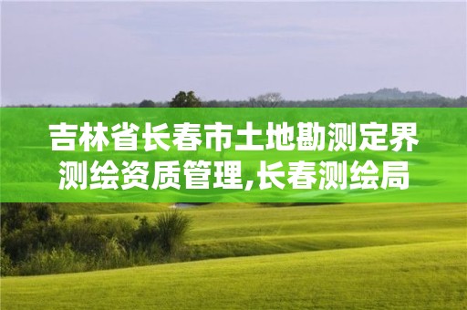 吉林省長春市土地勘測定界測繪資質管理,長春測繪局官網。